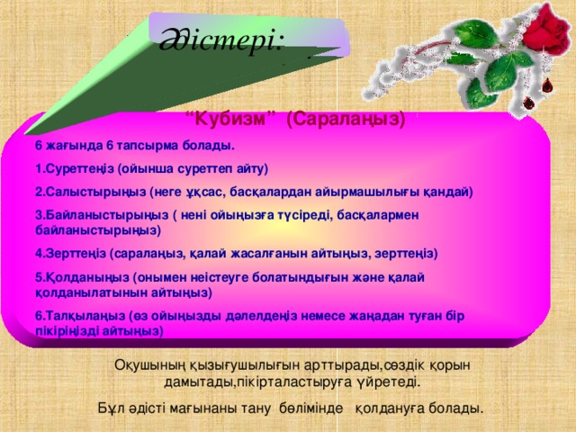 Әдістері: Міндеттері:  “ Кубизм” (Саралаңыз) 6 жағында 6 тапсырма болады. 1.Суреттеңіз (ойынша суреттеп айту) 2.Салыстырыңыз (неге ұқсас, басқалардан айырмашылығы қандай) 3.Байланыстырыңыз ( нені ойыңызға түсіреді, басқалармен байланыстырыңыз) 4.Зерттеңіз (саралаңыз, қалай жасалғанын айтыңыз, зерттеңіз) 5.Қолданыңыз (онымен неістеуге болатындығын және қалай қолданылатынын айтыңыз) 6.Талқылаңыз (өз ойыңызды дәлелдеңіз немесе жаңадан туған бір пікіріңізді айтыңыз) Оқушының қызығушылығын арттырады,сөздік қорын дамытады,пікірталастыруға үйретеді. Бұл әдісті мағынаны тану бөлімінде қолдануға болады.