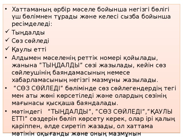 Хаттаманың әрбір мәселе бойынша негізгі бөлігі үш бөлімнен тұрады және келесі сызба бойынша ресімделеді: Тыңдалды Сөз сөйледі Қаулы етті Алдымен мәселенің реттік номері қойылады, жанына “ТЫҢДАЛДЫ” сөзі жазылады, кейін сөз сөйлеушінің баяндамасының немесе хабарламасының негізгі мазмұны жазылады. “ СӨЗ СӨЙЛЕДІ” бөлімінде сөз сөйлегендердің тегі мен аты жөні көрсетіледі және олардың сөзінің мағынасы қысқаша баяндалады. мәтіндегі “ТЫҢДАЛДЫ”, “СӨЗ СӨЙЛЕДІ”,“ҚАУЛЫ ЕТТІ” сөздерін бөліп көрсету керек, олар ірі қалың қаріппен, әлде сиретіп жазады, ол хаттама мәтінін оқығанды және оның мазмұнын қабылдауды жеңілдетеді.