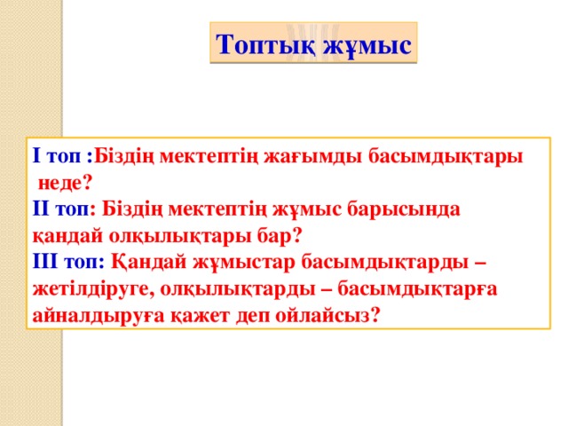 Топтық жұмыс І топ : Біздің мектептің жағымды басымдықтары  неде? ІІ топ : Біздің мектептің жұмыс барысында қандай олқылықтары бар? ІІІ топ: Қандай жұмыстар басымдықтарды – жетілдіруге, олқылықтарды – басымдықтарға айналдыруға қажет деп ойлайсыз?