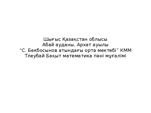 Шығыс Қазақстан облысы  Абай ауданы, Архат ауылы  “С. Бекбосынов атындағы орта мектебі” КММ  Тлеубай Бақыт математика пәні мұғалімі