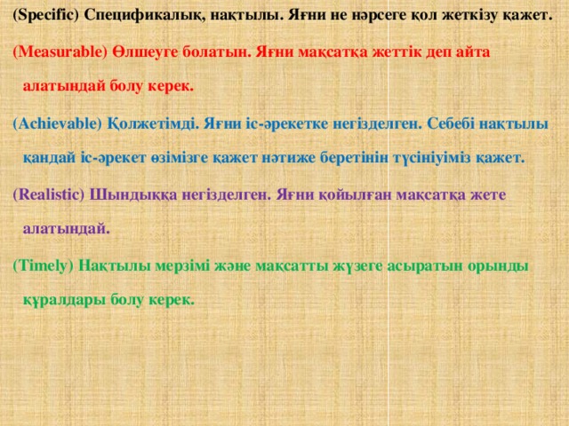 (Specific) Спецификалық, нақтылы. Яғни не нәрсеге қол жеткізу қажет. (Measurable) Өлшеуге болатын. Яғни мақсатқа жеттік деп айта алатындай болу керек. (Achievable) Қолжетімді. Яғни іс-әрекетке негізделген. Себебі нақтылы қандай іс-әрекет өзімізге қажет нәтиже беретінін түсініуіміз қажет. (Realistic) Шындыққа негізделген. Яғни қойылған мақсатқа жете алатындай. (Timely) Нақтылы мерзімі және мақсатты жүзеге асыратын орынды құралдары болу керек.