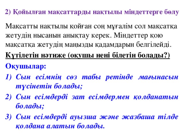 2) Қойылған мақсаттарды нақтылы міндеттерге бөлу Мақсатты нақтылы қойған соң мұғалім сол мақсатқа жетудің нысанын анықтау керек. Міндеттер қою мақсатқа жетудің маңызды қадамдарын белгілейді. Күтілетін нәтиже (оқушы нені білетін болады?) Оқушылар: