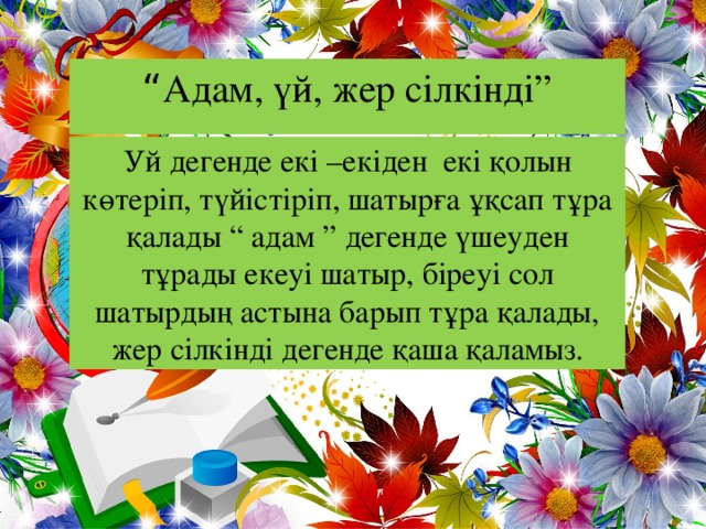 “ Адам, үй, жер сілкінді” Уй дегенде екі –екіден екі қолын көтеріп, түйістіріп, шатырға ұқсап тұра қалады “ адам ” дегенде үшеуден тұрады екеуі шатыр, біреуі сол шатырдың астына барып тұра қалады, жер сілкінді дегенде қаша қаламыз.