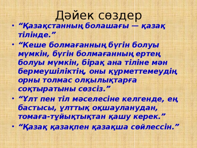 Дәйек сөздер “ Қазақстанның болашағы — қазақ тілінде.” “ Кеше болмағанның бүгін болуы мүмкін, бүгін болмағанның ертең болуы мүмкін, бірақ ана тіліне мән бермеушіліктің, оны құрметтемеудің орны толмас олқылық­тарға соқтыратыны сөзсіз.” “ Ұлт пен тіл мәселесіне келгенде, ең бастысы, ұлттық оқшауланудан, томаға-тұйықтықтан қашу керек.” “ Қазақ қазақпен қазақша сөйлессін.”