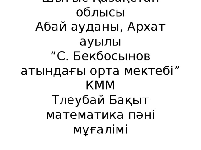 Шығыс Қазақстан облысы  Абай ауданы, Архат ауылы  “С. Бекбосынов атындағы орта мектебі” КММ  Тлеубай Бақыт математика пәні мұғалімі