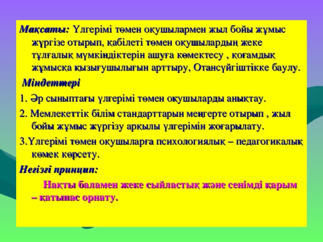 Мақсаты: Үлгерімі төмен оқушылармен жыл бойы жұмыс жүргізе отырып, қабілеті төмен оқушылардың жеке тұлғалық мүмкіндіктерін ашуға көмектесу , қоғамдық жұмысқа қызығушылығын арттыру, Отансүйгіштікке баулу.   Міндеттері 1. Әр сыныптағы үлгерімі төмен оқушыларды анықтау. 2. Мемлекеттік білім стандарттарын меңгерте отырып , жыл бойы жұмыс жүргізу арқылы үлгерімін жоғарылату. 3.Үлгерімі төмен оқушыларға психологиялық – педагогикалық көмек көрсету.  Негізгі принцип:  Нақты баламен жеке сыйластық және сенімді қарым – қатынас орнату.  