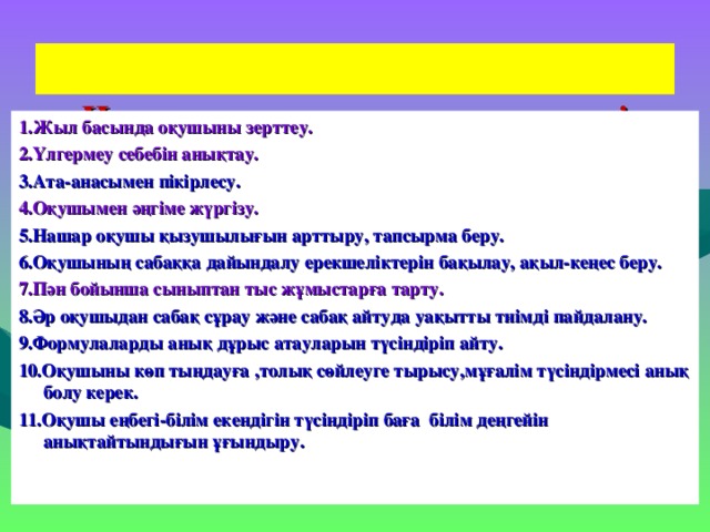 Нашар оқушының жұмыс түрлері   1.Жыл басында оқушыны зерттеу. 2.Үлгермеу себебін анықтау. 3.Ата-анасымен пікірлесу. 4.Оқушымен әңгіме жүргізу. 5.Нашар оқушы қызушылығын арттыру, тапсырма беру. 6.Оқушының сабаққа дайындалу ерекшеліктерін бақылау, ақыл-кеңес беру. 7.Пән бойынша сыныптан тыс жұмыстарға тарту. 8.Әр оқушыдан сабақ сұрау және сабақ айтуда уақытты тиімді пайдалану. 9.Формулаларды анық дұрыс атауларын түсіндіріп айту. 10.Оқушыны көп тыңдауға ,толық сөйлеуге тырысу,мұғалім түсіндірмесі анық болу керек. 11.Оқушы еңбегі-білім екендігін түсіндіріп баға білім деңгейін анықтайтындығын ұғындыру.  