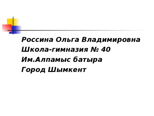 Россина Ольга Владимировна Школа-гимназия № 40 Им.Алпамыс батыра Город Шымкент