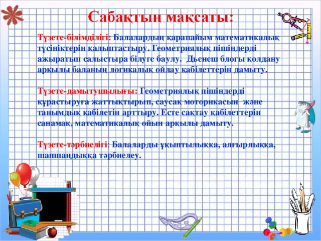 Түзете-білімділігі:  Балалардың қарапайым математикалық түсініктерін қалыптастыру. Геометриялық пішіндерді ажыратып салыстыра білуге баулу. Дьенеш блогы қолдану арқылы баланың логикалық ойлау қабілеттерін дамыту.  Түзете-дамытушылығы:  Геометриялық пішіндерді құрастыруға жаттықтырып, саусақ моторикасын және танымдық қабілетін арттыру. Есте сақтау қабілеттерін санамақ, математикалық ойын арқылы дамыту.  Түзете-тәрбиелігі : Балаларды ұқыптылыққа, алғырлыққа, шапшаңдыққа тәрбиелеу.