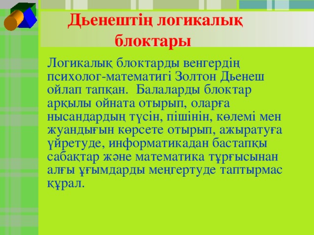 Дьенештің логикалық блоктары Логикалық блоктарды венгердің психолог-математигі Золтон Дьенеш ойлап тапқан. Балаларды блоктар арқылы ойната отырып, оларға нысандардың түсін, пішінін, көлемі мен жуандығын көрсете отырып, ажыратуға үйретуде, информатикадан бастапқы сабақтар және математика тұрғысынан алғы ұғымдарды меңгертуде таптырмас құрал.