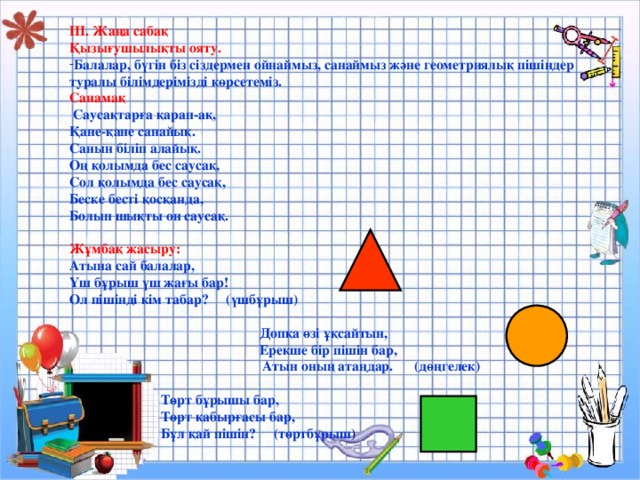 ІІІ. Жаңа сабақ Қызығушылықты ояту. Балалар, бүгін біз сіздермен ойнаймыз, санаймыз және геометриялық пішіндер туралы білімдерімізді көрсетеміз. Санамақ  Саусақтарға қарап-ақ, Қане-қане санайық. Санын біліп алайық. Оң қолымда бес саусақ, Сол қолымда бес саусақ, Беске бесті қосқанда, Болып шықты он саусақ.  Жұмбақ жасыру: Атына сай балалар, Үш бұрыш үш жағы бар! Ол пішінді кім табар? (үшбұрыш)   Допқа өзі ұқсайтын,  Ерекше бір пішін бар,  Атын оның атаңдар. (дөңгелек)   Төрт бұрышы бар,  Төрт қабырғасы бар,  Бұл қай пішін? (төртбұрыш )