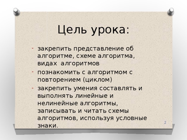 Цель урока: закрепить представление об алгоритме, схеме алгоритма, видах алгоритмов познакомить с алгоритмом с повторением (циклом) закрепить умения составлять и выполнять линейные и нелинейные алгоритмы, записывать и читать схемы алгоритмов, используя условные знаки.