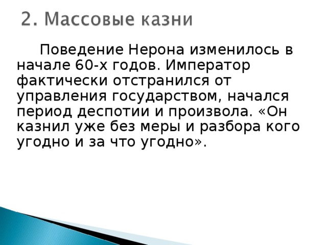 Поведение Нерона изменилось в начале 60-х годов. Император фактически отстранился от управления государством, начался период деспотии и произвола. «Он казнил уже без меры и разбора кого угодно и за что угодно».