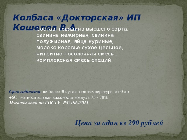 Колбаса «Докторская» ИП Кошелев В.А. Состав: говядина высшего сорта, свинина нежирная, свинина полужирная, яйца куриные, молоко коровье сухое цельное, нитритно-посолочная смесь , комплексная смесь специй. Срок годности  не более 30суток при температуре от 0 до +6С « относительная влажность воздуха 75 - 78% Изготовлена по ГОСТУ Р52196-2011 Цена за один кг 290 рублей