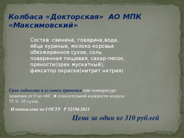 Колбаса «Докторская» АО МПК «Максимовский» Состав: свинина, говядина,вода, яйца куриные, молоко коровье обезжиренное сухое, соль поваренная пищевая, сахар-песок, пряности(орех мускатный), фиксатор окраски(нитрит натрия) Срок годности и условия хранения  при температуре хранения от 0 до +6С и относительной влажности воздуха 75 % -35 суток.  Изготовлена по ГОСТУ Р 52196-2011 Цена за один кг 310 рублей