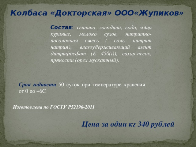 Колбаса «Докторская» ООО«Жупиков» Состав : свинина, говядина, вода, яйца куриные, молоко сухое, нитритно-посолочная смесь ( соль, нитрит натрия), влагоудерживающий агент дитрифосфат (Е 450(i)), сахар-песок, пряности (орех мускатный). Срок годности  50 суток при температуре хранения от 0 до +6С Изготовлена по ГОСТУ Р52196-2011 Цена за один кг 340 рублей