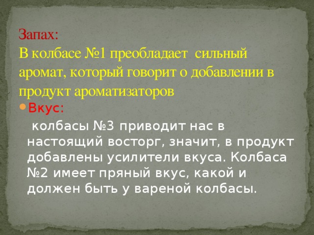 Запах:  В колбасе №1 преобладает сильный аромат, который говорит о добавлении в продукт ароматизаторов Вкус:  колбасы №3 приводит нас в настоящий восторг, значит, в продукт добавлены усилители вкуса. Колбаса №2 имеет пряный вкус, какой и должен быть у вареной колбасы.