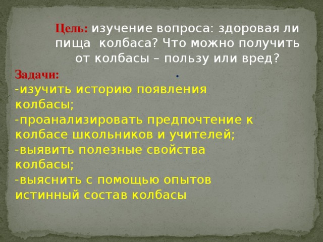 Цель:  изучение вопроса: здоровая ли пища  колбаса? Что можно получить от колбасы – пользу или вред? . Задачи: -изучить историю появления колбасы; -проанализировать предпочтение к колбасе школьников и учителей; -выявить полезные свойства колбасы; -выяснить с помощью опытов истинный состав колбасы