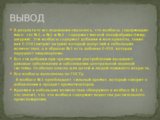 ВЫВОД В результате исследования оказалось, что колбасы, содержащие мясо- это №1, а №2 и №3 – содержат мясной полуфабрикат(жир, шкурки). Эти колбасы содержат добавки и консерванты, такие как Е-250 (нитрит натрия) который допустим в небольших количествах, а в образце №3 есть добавка Е-450, которая нарушает пищеварение. Все эти добавки при чрезмерном употреблении вызывают раковые заболевания и заболевания центральной нервной системы. Особенно опасно для детей и людей пожилого возраста. Все колбасы выполнены по ГОСТу.  В колбасе №1 преобладает сильный аромат, который говорит о добавлении в продукт ароматизаторов.