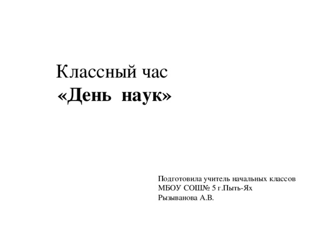 Классный час «День наук» Подготовила учитель начальных классов МБОУ СОШ№ 5 г.Пыть-Ях Рызыванова А.В.