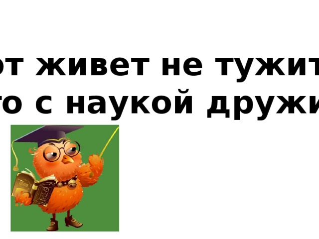 Тот живет не тужит, кто с наукой дружит.