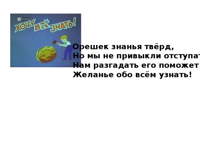 Орешек знанья твёрд, Но мы не привыкли отступать! Нам разгадать его поможет Желанье обо всём узнать!