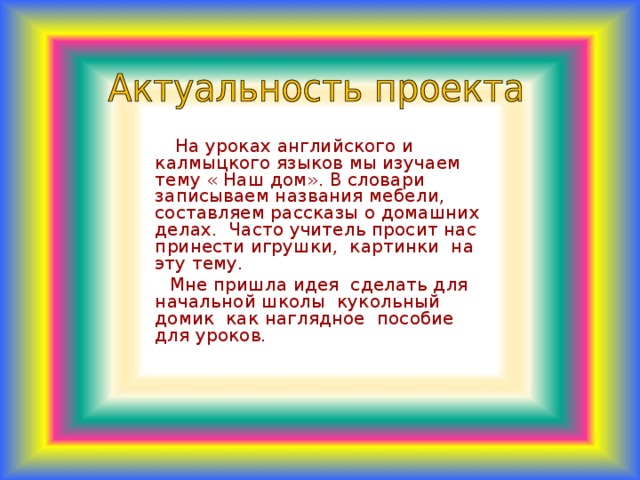 На уроках английского и калмыцкого языков мы изучаем тему « Наш дом». В словари записываем названия мебели, составляем рассказы о домашних делах. Часто учитель просит нас принести игрушки, картинки на эту тему.  Мне пришла идея сделать для начальной школы кукольный домик как наглядное пособие для уроков.