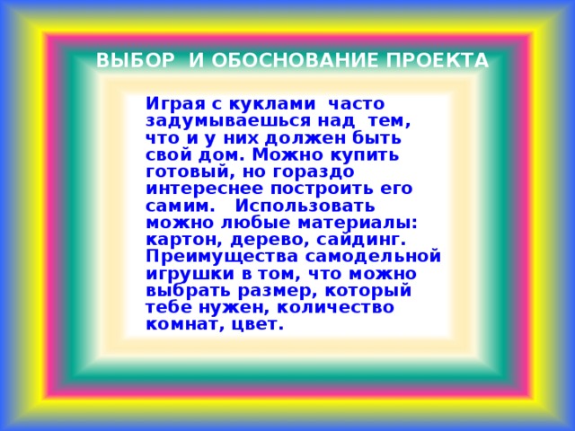 ВЫБОР И ОБОСНОВАНИЕ ПРОЕКТА    Играя с куклами часто задумываешься над тем, что и у них должен быть свой дом. Можно купить готовый, но гораздо интереснее построить его самим. Использовать можно любые материалы: картон, дерево, сайдинг. Преимущества самодельной игрушки в том, что можно выбрать размер, который тебе нужен, количество комнат, цвет.