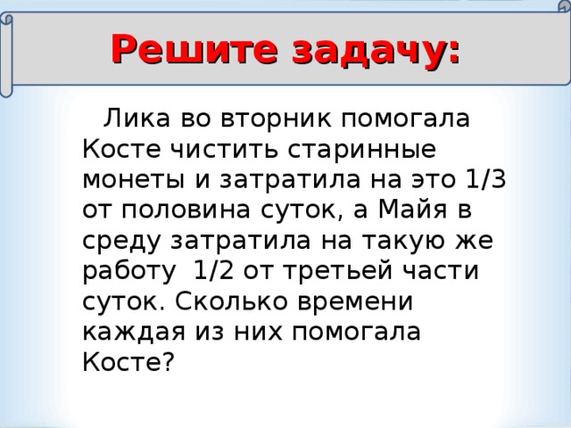 Решите задачу:  Лика во вторник помогала Косте чистить старинные монеты и затратила на это 1/3 от половина суток, а Майя в среду затратила на такую же работу 1/2 от третьей части суток. Сколько времени каждая из них помогала Косте?