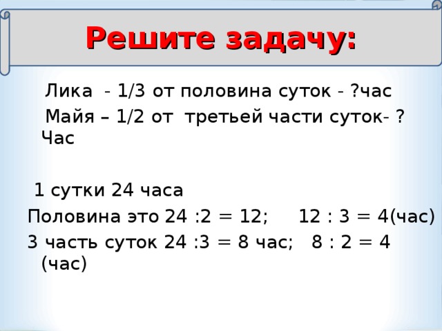 Решите задачу:  Лика - 1/3 от половина суток - ?час  Майя – 1/2 от третьей части суток- ? Час  1 сутки 24 часа Половина это 24 :2 = 12; 12 : 3 = 4(час) 3 часть суток 24 :3 = 8 час; 8 : 2 = 4 (час)