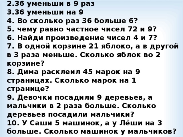 1.Какое число больше 6 в 7 раз?  2.36 уменьши в 9 раз  3.36 уменьши на 9  4. Во сколько раз 36 больше 6?  5. чему равно частное чисел 72 и 9?  6. Найди произведение чисел 4 и 7?  7. В одной корзине 21 яблоко, а в другой в 3 раза меньше. Сколько яблок во 2 корзине?  8. Дима расклеил 45 марок на 9 страницах. Сколько марок на 1 странице?  9. Девочки посадили 9 деревьев, а мальчики в 2 раза больше. Сколько деревьев посадили мальчики?  10. У Саши 5 машинок, а у Лёши на 3 больше. Сколько машинок у мальчиков?