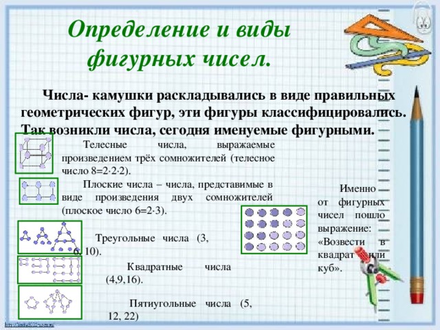 Определение и виды фигурных чисел. Числа- камушки раскладывались в виде правильных геометрических фигур, эти фигуры классифицировались. Так возникли числа, сегодня именуемые фигурными. Телесные числа, выражаемые произведением трёх сомножителей (телесное число 8=2∙2∙2). Плоские числа – числа, представимые в виде произведения двух сомножителей (плоское число 6=2∙3). Именно от фигурных чисел пошло выражение: «Возвести в квадрат или куб». Треугольные числа (3, 6, 10). Квадратные числа (4,9,16). Пятиугольные числа (5, 12, 22)