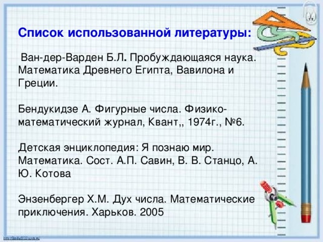 Список использованной литературы:     Ван-дер-Варден Б.Л . Пробуждающаяся наука. Математика Древнего Египта, Вавилона и Греции. Бендукидзе А. Фигурные числа. Физико-математический журнал, Квант,, 1974г., №6. Детская энциклопедия: Я познаю мир. Математика. Сост. А.П. Савин, В. В. Станцо, А. Ю. Котова Энзенбергер Х.М. Дух числа. Математические приключения. Харьков. 2005