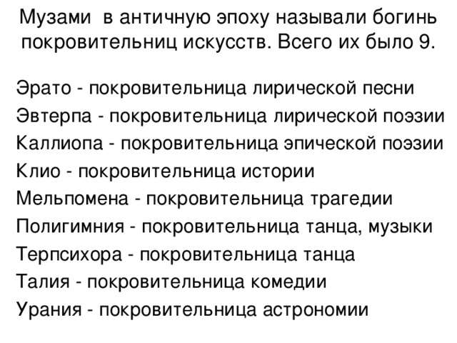 Музами в античную эпоху называли богинь покровительниц искусств. Всего их было 9.   Эрато - покровительница лирической песни Эвтерпа - покровительница лирической поэзии Каллиопа - покровительница эпической поэзии Клио - покровительница истории Мельпомена - покровительница трагедии Полигимния - покровительница танца, музыки Терпсихора - покровительница танца Талия - покровительница комедии Урания - покровительница астрономии