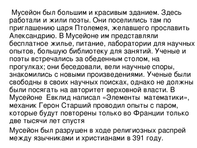 Мусейон был большим и красивым зданием. Здесь работали и жили поэты. Они поселились там по приглашению царя Птолемея, желавшего прославить Александрию. В Мусейоне им представляли бесплатное жилье, питание, лаборатории для научных опытов, большую библиотеку для занятий. Ученые и поэты встречались за обеденным столом, на прогулках; они беседовали, вели научные споры, знакомились с новыми произведениями. Ученые были свободны в своих научных поисках, однако не должны были посягать на авторитет верховной власти. В Мусейоне Евклид написал «Элементы математики», механик Герон Старший проводил опыты с паром, которые будут повторены только во Франции только две тысячи лет спустя  Мусейон был разрушен в ходе религиозных распрей между язычниками и христианами в 391 году.