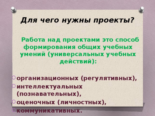 Для чего нужны проекты?    Работа над проектами это способ формирования общих учебных умений (универсальных учебных действий):  организационных (регулятивных), интеллектуальных (познавательных), оценочных (личностных), коммуникативных.