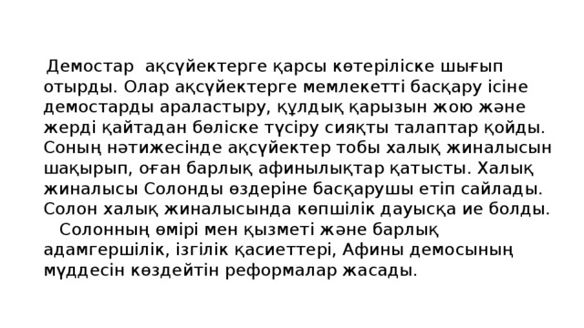 Демостар ақсүйектерге қарсы көтеріліске шығып отырды. Олар ақсүйектерге мемлекетті басқару ісіне демостарды араластыру, құлдық қарызын жою және жерді қайтадан бөліске түсіру сияқты талаптар қойды. Соның нәтижесінде ақсүйектер тобы халық жиналысын шақырып, оған барлық афинылықтар қатысты. Халық жиналысы Солонды өздеріне басқарушы етіп сайлады. Солон халық жиналысында көпшілік дауысқа ие болды.  Солонның өмірі мен қызметі және барлық адамгершілік, ізгілік қасиеттері, Афины демосының мүддесін көздейтін реформалар жасады.