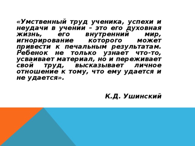 «Умственный труд ученика, успехи и неудачи в учении – это его духовная жизнь, его внутренний мир, игнорирование которого может привести к печальным результатам. Ребенок не только узнает что-то, усваивает материал, но и переживает свой труд, высказывает личное отношение к тому, что ему удается и не удается».    К.Д. Ушинский