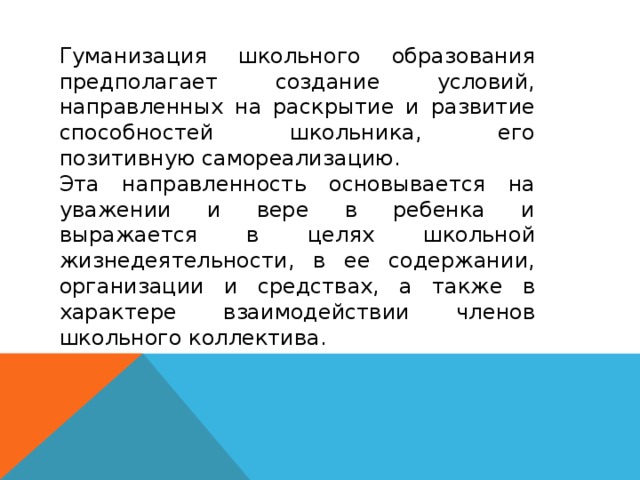 Гуманизация школьного образования предполагает создание условий, направленных на раскрытие и развитие способностей школьника, его позитивную самореализацию. Эта направленность основывается на уважении и вере в ребенка и выражается в целях школьной жизнедеятельности, в ее содержании, организации и средствах, а также в характере взаимодействии членов школьного коллектива.