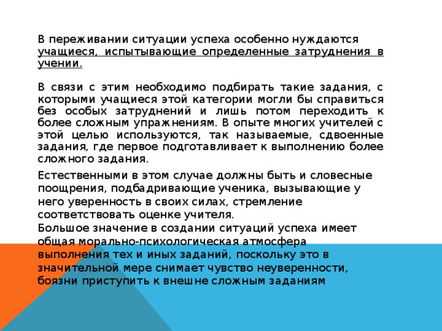 В переживании ситуации успеха особенно нуждаются учащиеся, испытывающие определенные затруднения в учении.  В связи с этим необходимо подбирать такие задания, с которыми учащиеся этой категории могли бы справиться без особых затруднений и лишь потом переходить к более сложным упражнениям. В опыте многих учителей с этой целью используются, так называемые, сдвоенные задания, где первое подготавливает к выполнению более сложного задания. Естественными в этом случае должны быть и словесные поощрения, подбадривающие ученика, вызывающие у него уверенность в своих силах, стремление соответствовать оценке учителя. Большое значение в создании ситуаций успеха имеет общая морально-психологическая атмосфера выполнения тех и иных заданий, поскольку это в значительной мере снимает чувство неуверенности, боязни приступить к внешне сложным заданиям