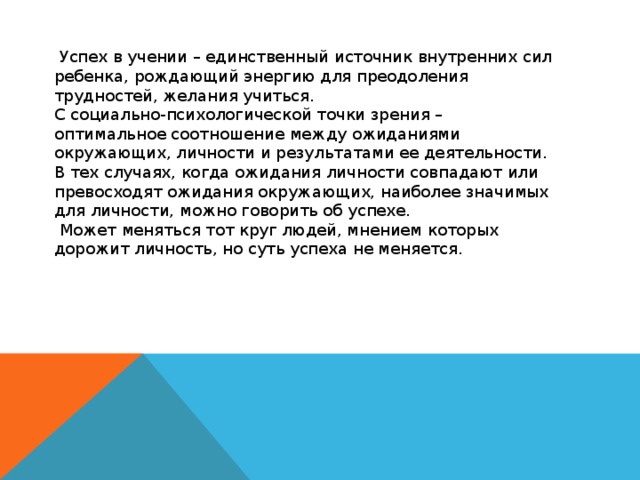 Успех в учении – единственный источник внутренних сил ребенка, рождающий энергию для преодоления трудностей, желания учиться. С социально-психологической точки зрения – оптимальное соотношение между ожиданиями окружающих, личности и результатами ее деятельности. В тех случаях, когда ожидания личности совпадают или превосходят ожидания окружающих, наиболее значимых для личности, можно говорить об успехе.  Может меняться тот круг людей, мнением которых дорожит личность, но суть успеха не меняется.