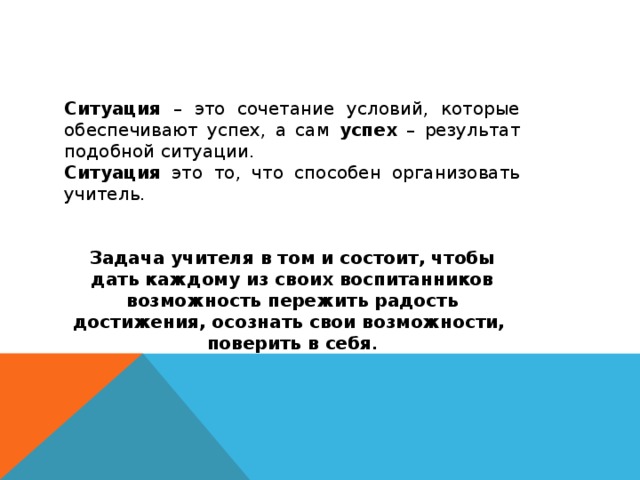 Ситуация – это сочетание условий, которые обеспечивают успех, а сам успех – результат подобной ситуации. Ситуация это то, что способен организовать учитель. Задача учителя в том и состоит, чтобы дать каждому из своих воспитанников возможность пережить радость достижения, осознать свои возможности, поверить в себя .