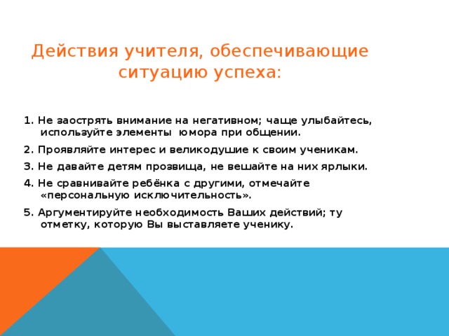 Действия учителя, обеспечивающие ситуацию успеха:   1. Не заострять внимание на негативном; чаще улыбайтесь, используйте элементы  юмора при общении. 2. Проявляйте интерес и великодушие к своим ученикам. 3. Не давайте детям прозвища, не вешайте на них ярлыки. 4. Не сравнивайте ребёнка с другими, отмечайте «персональную исключительность». 5. Аргументируйте необходимость Ваших действий; ту отметку, которую Вы выставляете ученику.