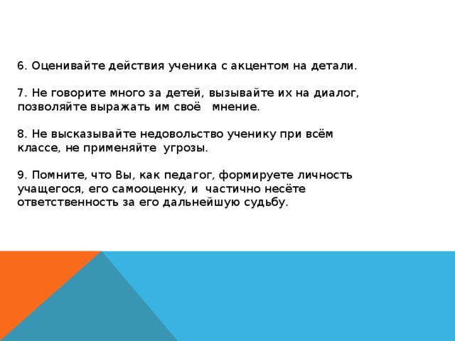 6. Оценивайте действия ученика с акцентом на детали. 7. Не говорите много за детей, вызывайте их на диалог, позволяйте выражать им своё мнение. 8. Не высказывайте недовольство ученику при всём классе, не применяйте  угрозы. 9. Помните, что Вы, как педагог, формируете личность учащегося, его самооценку, и  частично несёте ответственность за его дальнейшую судьбу.