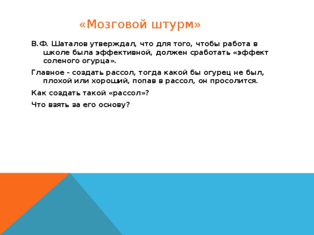 «Мозговой штурм» В.Ф. Шаталов утверждал, что для того, чтобы работа в школе была эффективной, должен сработать «эффект соленого огурца». Главное - создать рассол, тогда какой бы огурец не был, плохой или хороший, попав в рассол, он просолится. Как создать такой «рассол»? Что взять за его основу?