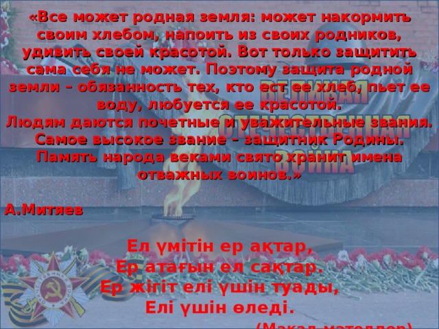 «Все может родная земля: может накормить своим хлебом, напоить из своих родников, удивить своей красотой. Вот только защитить сама себя не может. Поэтому защита родной земли – обязанность тех, кто ест ее хлеб, пьет ее воду, любуется ее красотой. Людям даются почетные и уважительные звания. Самое высокое звание – защитник Родины. Память народа веками свято хранит имена отважных воинов.»  А.Митяев  Ел үмітін ер ақтар,  Ер атағын ел сақтар.  Ер жігіт елі үшін туады,  Елі үшін өледі.  (Мақал-мәтелдер)