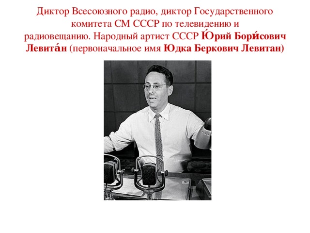 Диктор Всесоюзного радио, диктор Государственного комитета СМ СССР по телевидению и радиовещанию. Народный артист СССР Ю́рий Бори́сович Левита́н  (первоначальное имя  Юдка Беркович Левитан)