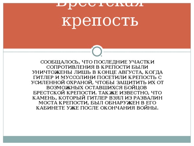 Брестская крепость СООБЩАЛОСЬ, ЧТО ПОСЛЕДНИЕ УЧАСТКИ СОПРОТИВЛЕНИЯ В КРЕПОСТИ БЫЛИ УНИЧТОЖЕНЫ ЛИШЬ В КОНЦЕ АВГУСТА, КОГДА ГИТЛЕР И МУССОЛИНИ ПОСЕТИЛИ КРЕПОСТЬ С УСИЛЕННОЙ ОХРАНОЙ, ЧТОБЫ ЗАЩИТИТЬ ИХ ОТ ВОЗМОЖНЫХ ОСТАВШИХСЯ БОЙЦОВ БРЕСТСКОЙ КРЕПОСТИ. ТАКЖЕ ИЗВЕСТНО, ЧТО КАМЕНЬ, КОТОРЫЙ ГИТЛЕР ВЗЯЛ ИЗ РАЗВАЛИН МОСТА КРЕПОСТИ, БЫЛ ОБНАРУЖЕН В ЕГО КАБИНЕТЕ УЖЕ ПОСЛЕ ОКОНЧАНИЯ ВОЙНЫ.