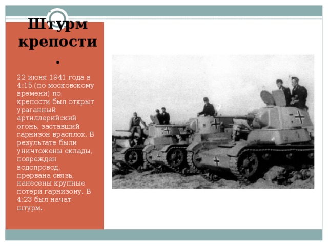 Штурм крепости. 22 июня 1941 года в 4:15 (по московскому времени) по крепости был открыт ураганный артиллерийский огонь, заставший гарнизон врасплох. В результате были уничтожены склады, поврежден водопровод, прервана связь, нанесены крупные потери гарнизону. В 4:23 был начат штурм.