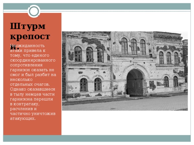 Штурм крепости. Неожиданность атаки привела к тому, что единого скоординированного сопротивления гарнизон оказать не смог и был разбит на несколько отдельных очагов. Однако оказавшиеся в тылу немцев части гарнизона перешли в контратаку, расчленив и частично уничтожив атакующих.